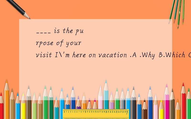 ____ is the purpose of your visit I\'m here on vacation .A .Why B.Which C.How D.What怎样选择?