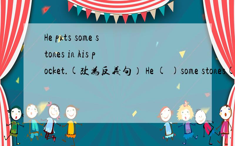 He puts some stones in his pocket.(改为反义句） He ( )some stones( )of his pocket.