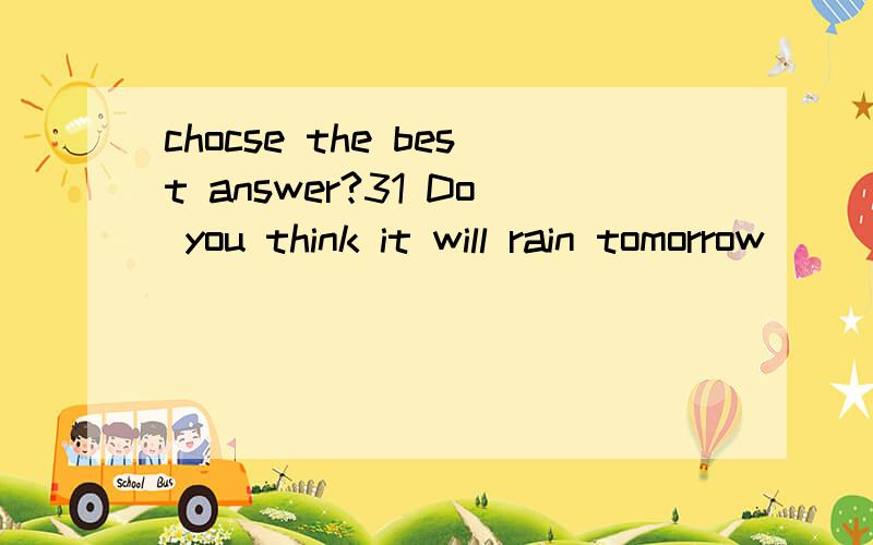 chocse the best answer?31 Do you think it will rain tomorrow ________.it hasnt rained for a whole month!it is too dry A i hope so B i hope not C i am sure it will D I am afaid it will 2 we will have an english exam tomorrow .---------A that is great