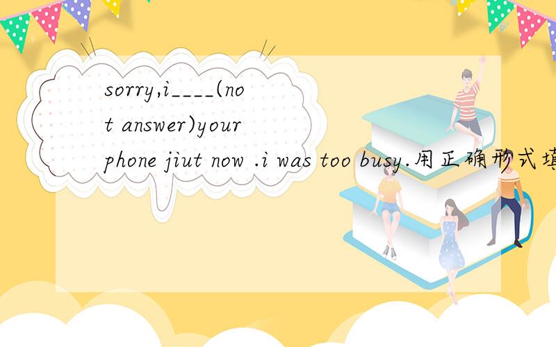 sorry,i____(not answer)your phone jiut now .i was too busy.用正确形式填空