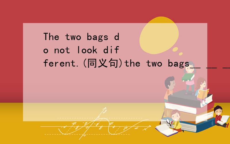The two bags do not look different.(同义句)the two bags__ __ __.