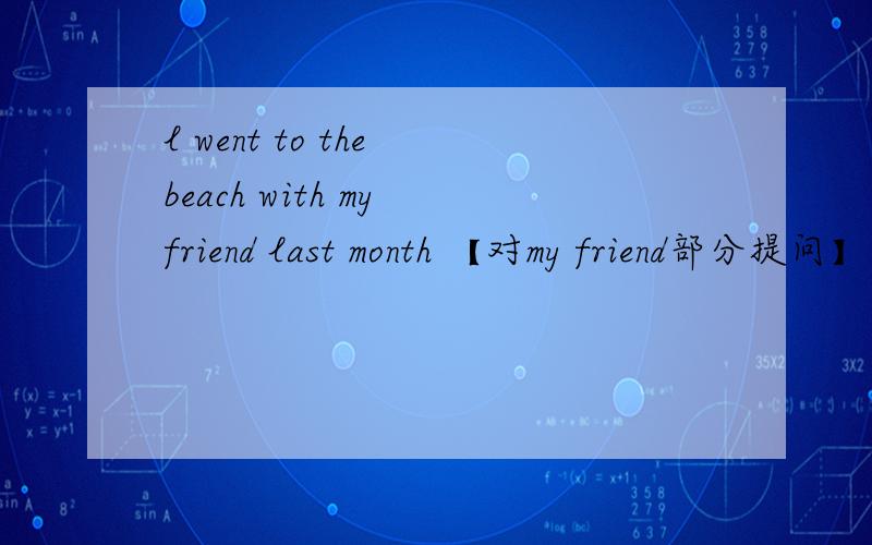 l went to the beach with my friend last month 【对my friend部分提问】