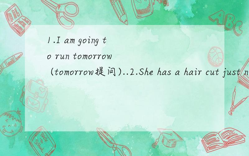1.I am going to run tomorrow (tomorrow提问)..2.She has a hair cut just now.1.I am going to run tomorrow (tomorrow提问).--- --- --- --- do tomorrow.2.She has a hair cut just now.(改凝问句)--- she --- a hair cut just now.Yes,she --- .
