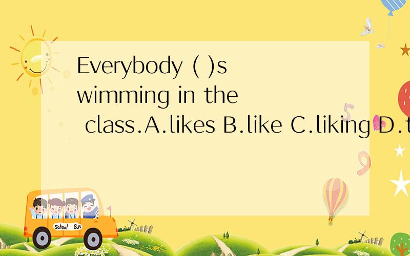 Everybody ( )swimming in the class.A.likes B.like C.liking D.to like