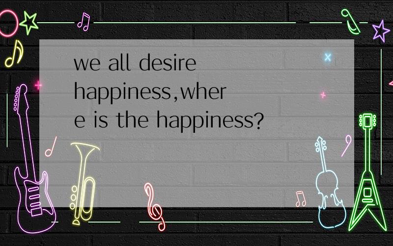 we all desire happiness,where is the happiness?