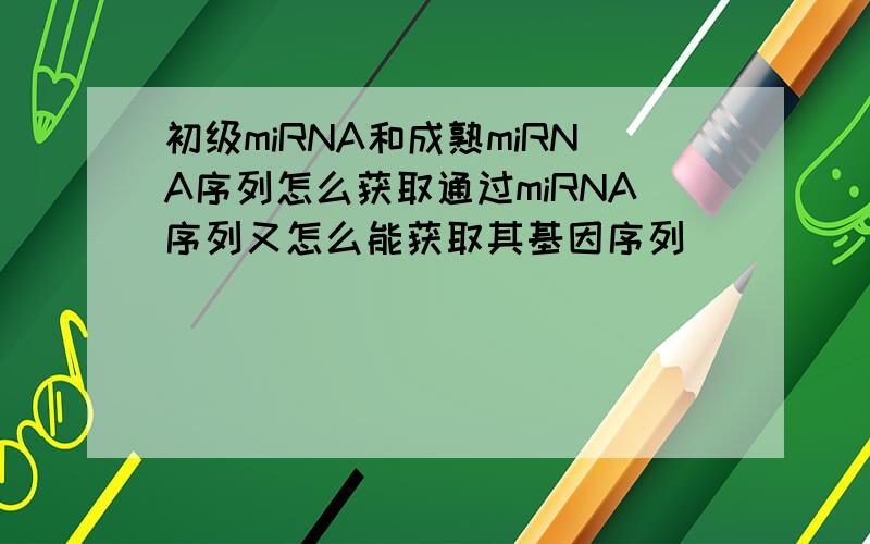 初级miRNA和成熟miRNA序列怎么获取通过miRNA序列又怎么能获取其基因序列