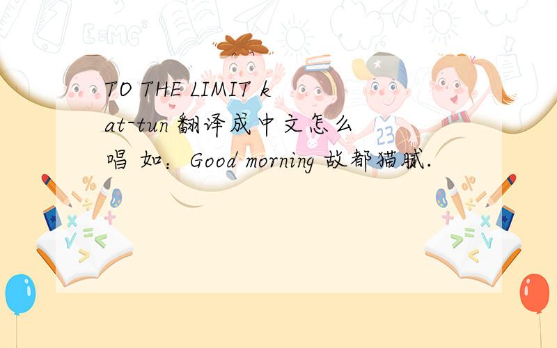 TO THE LIMIT kat-tun 翻译成中文怎么唱 如：Good morning 故都猫腻.