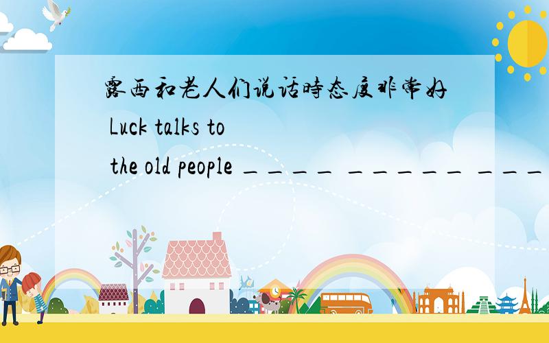 露西和老人们说话时态度非常好 Luck talks to the old people ____ _____ _____