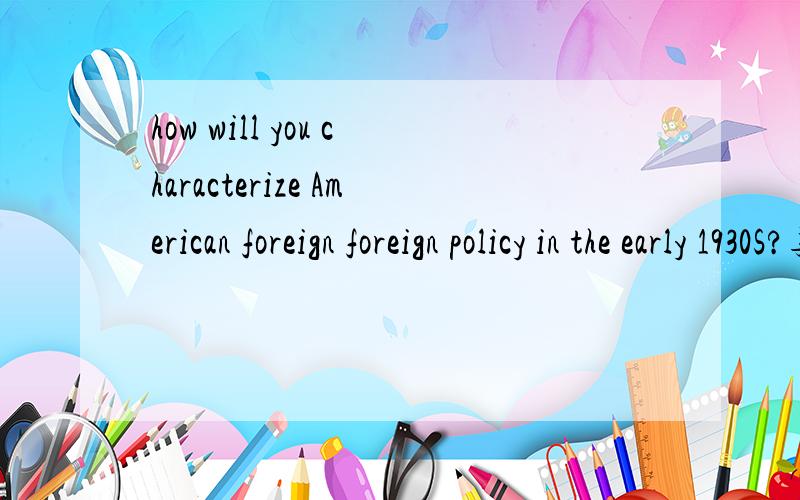 how will you characterize American foreign foreign policy in the early 1930S?英文回答