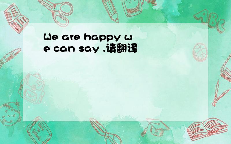 We are happy we can say .请翻译