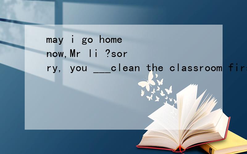 may i go home now,Mr li ?sorry, you ___clean the classroom firsta:must b:may