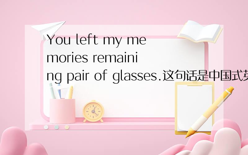 You left my memories remaining pair of glasses.这句话是中国式英语嘛?我想表达 你离开了我的回忆只剩下了这副眼镜.