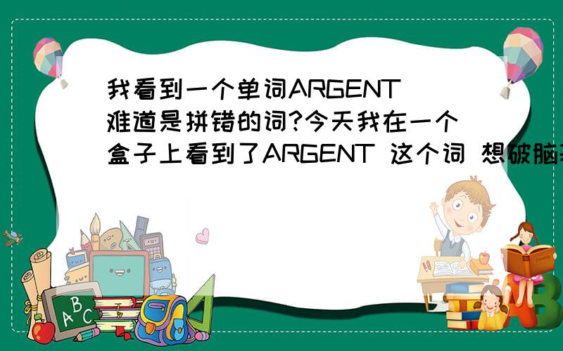 我看到一个单词ARGENT 难道是拼错的词?今天我在一个盒子上看到了ARGENT 这个词 想破脑袋都没想出是什么意思