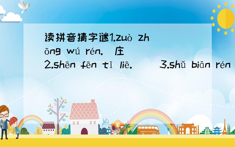 读拼音猜字谜1.zuò zhōng wú rén.(庄)2.shēn fēn tǐ liē.( )3.shǔ biān rén jiā.( )4.yī lái jiù yǒu tǔ dì,yī zǒu jìu dài qiān jūn.(打两个字.)( )