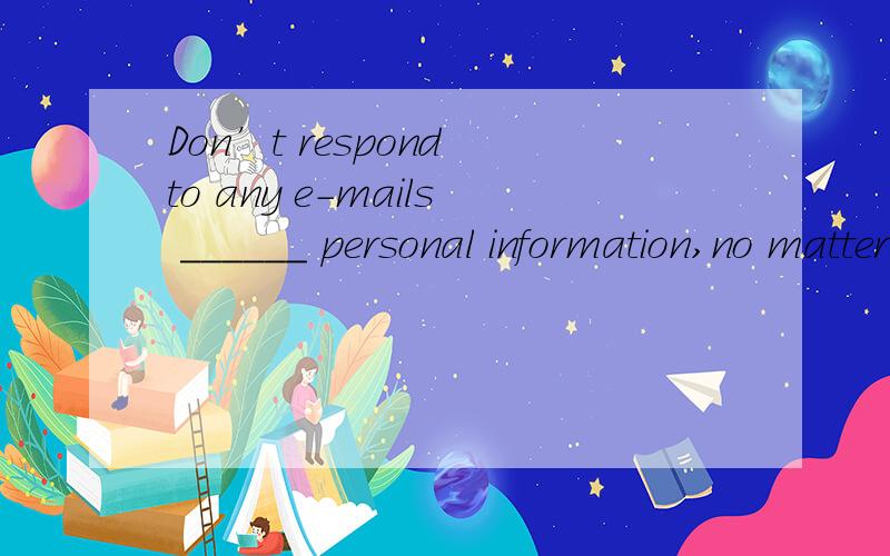 Don’t respond to any e-mails ______ personal information,no matter how official they look.A.requDon’t respond to any e-mails ______ personal information,no matter how official they look.A.requested\x05\x05\x05\x05\x05\x05\x05B.request\x05\x05C.re