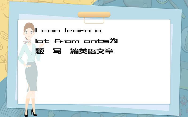 I can learn a lot from ants为题,写一篇英语文章
