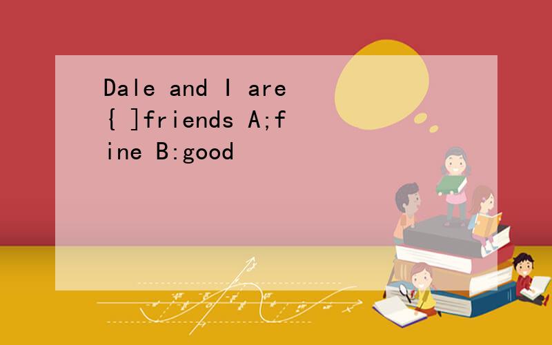 Dale and I are{ ]friends A;fine B:good