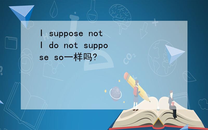 I suppose not I do not suppose so一样吗?