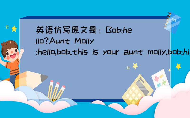 英语仿写原文是：Bob:hello?Aunt Molly:hello,bob.this is your aunt molly.bob:hi,aunt molly.how are you?aunt molly:i'm fine,thanks.tell me,are your mum and dad at home?bob:no,i'm sorry.they aren't here.can i take message?aunt molly:sure.my train