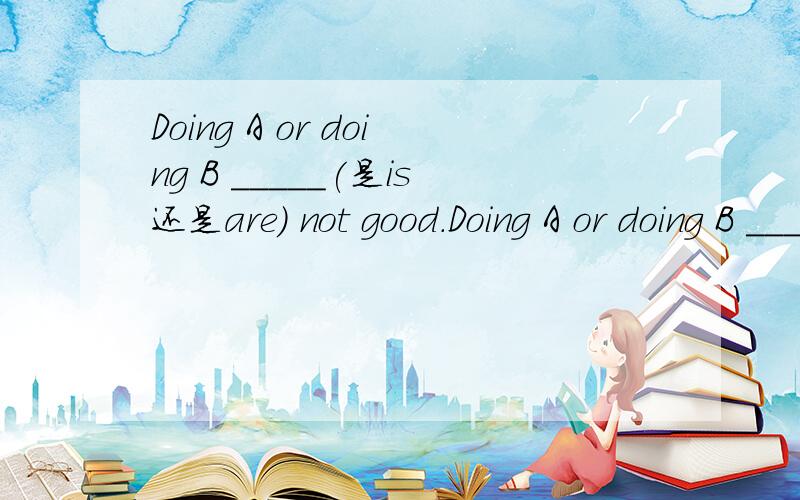 Doing A or doing B _____(是is还是are) not good.Doing A or doing B _____(is/are) not good.e.g.Joining sport teams or travelling _____(are/is) not the best ____(way/ways) to make friends.