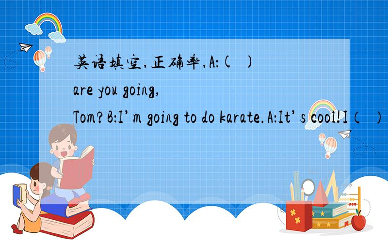 英语填空,正确率,A：( )are you going,Tom?B：I’m going to do karate.A：It’s cool!I（ ）to enter,（ ）.B：You （ ）be more than ten years old.A：Yes,I’m eleven.I can go with you,（ ）I?B：OK.But just have a look today.
