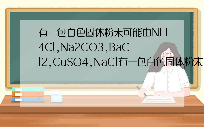 有一包白色固体粉末可能由NH4Cl,Na2CO3,BaCl2,CuSO4,NaCl有一包白色固体粉末可能由NH4Cl、 Na2CO3 、BaCl2有一包白色固体粉末可能由NH4Cl、 Na2CO3 、BaCl2 、CuSO4 、NaCl中的一种或几种组成.为了确定其组