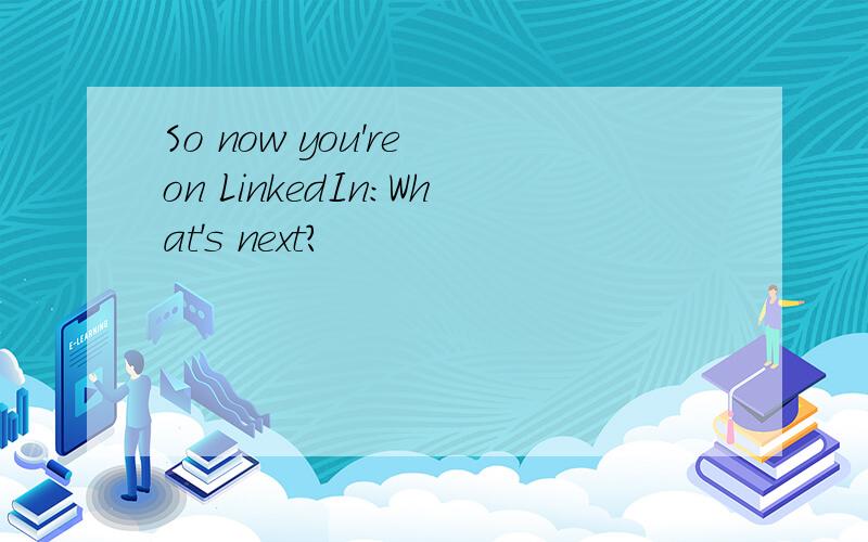 So now you're on LinkedIn:What's next?