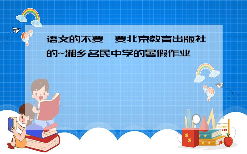 语文的不要,要北京教育出版社的~湘乡名民中学的暑假作业
