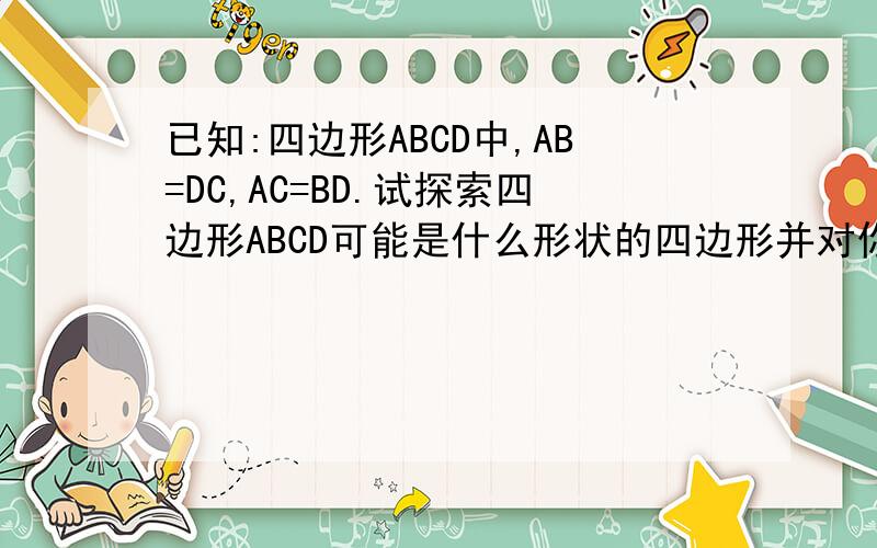 已知:四边形ABCD中,AB=DC,AC=BD.试探索四边形ABCD可能是什么形状的四边形并对你的结论加以证明.