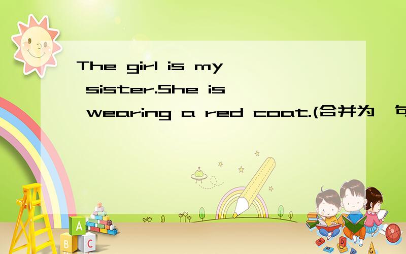 The girl is my sister.She is wearing a red coat.(合并为一句）