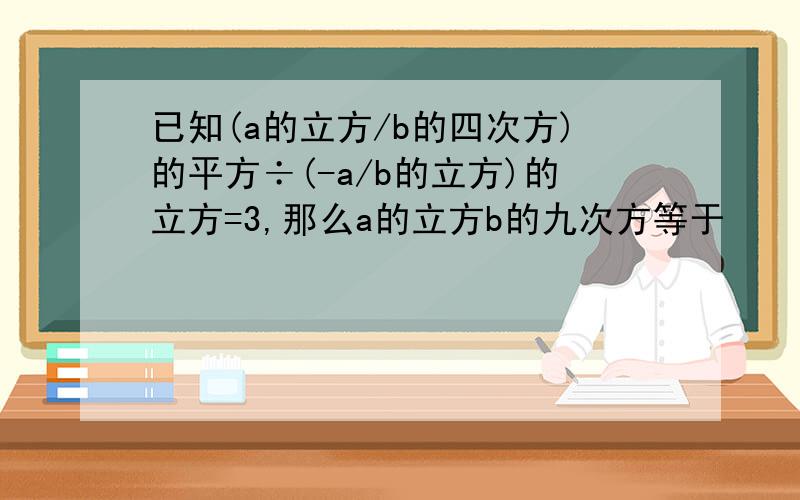 已知(a的立方/b的四次方)的平方÷(-a/b的立方)的立方=3,那么a的立方b的九次方等于