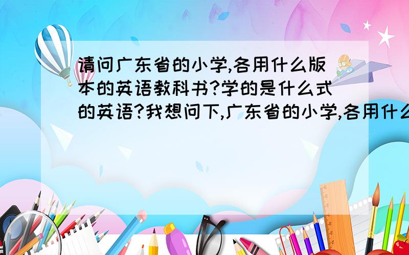 请问广东省的小学,各用什么版本的英语教科书?学的是什么式的英语?我想问下,广东省的小学,各用什么版本的英语书,这些书教的各是什么式的英语（英式还是美式）