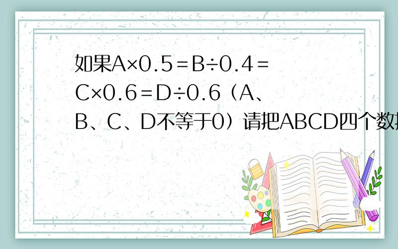 如果A×0.5＝B÷0.4＝C×0.6＝D÷0.6（A、B、C、D不等于0）请把ABCD四个数按从小到大的顺序排列.