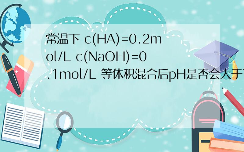 常温下 c(HA)=0.2mol/L c(NaOH)=0.1mol/L 等体积混合后pH是否会大于7?HA为某一元酸我认为HA无论是强酸还是弱酸,最后ph只可能小于7啊!