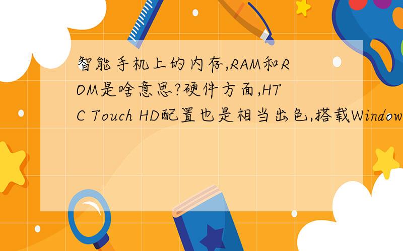 智能手机上的内存,RAM和ROM是啥意思?硬件方面,HTC Touch HD配置也是相当出色,搭载Windows Mobile 6.1的操作系统,内置528MHz主频的Qualcomm MSM 7201A处理器,整机运行速度相当流畅.除此之外,该款手机还拥