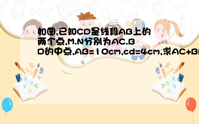 如图,已知CD是线段AB上的两个点,M.N分别为AC.BD的中点,AB=10cm,cd=4cm,求AC+BD及MN的长
