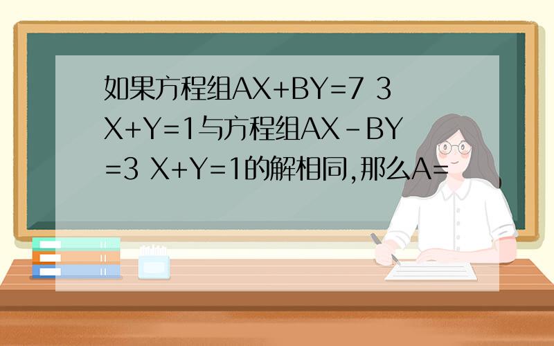 如果方程组AX+BY=7 3X+Y=1与方程组AX-BY=3 X+Y=1的解相同,那么A=