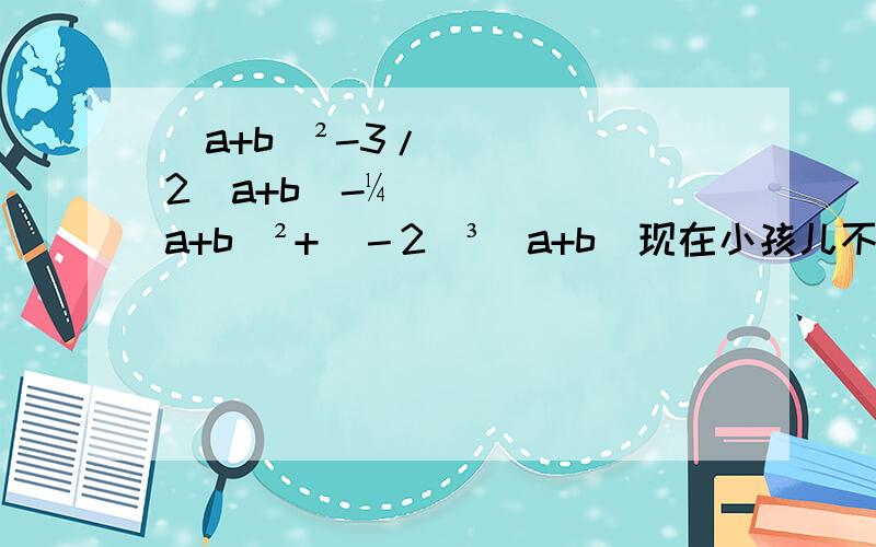 (a+b)²-3/2（a+b)-¼(a+b)²+(－2)³(a+b)现在小孩儿不容易的，囧