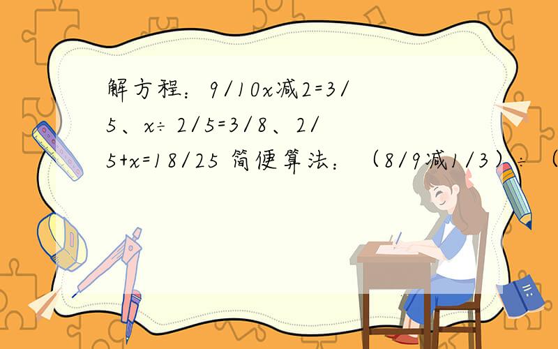 解方程：9/10x减2=3/5、x÷2/5=3/8、2/5+x=18/25 简便算法：（8/9减1/3）÷（1/2乘2/3） 题在下面快速解答简便算法：3/4÷【（2/3减1/6）÷5】、15减4/5乘2/3减7/15