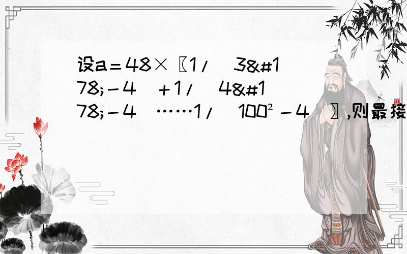 设a＝48×〖1/（3²－4）＋1/（4²－4）……1/（100²－4）〗,则最接近a的正...设a＝48×〖1/（3²－4）＋1/（4²－4）……1/（100²－4）〗,则最接近a的正整数是          a 18.        b20.