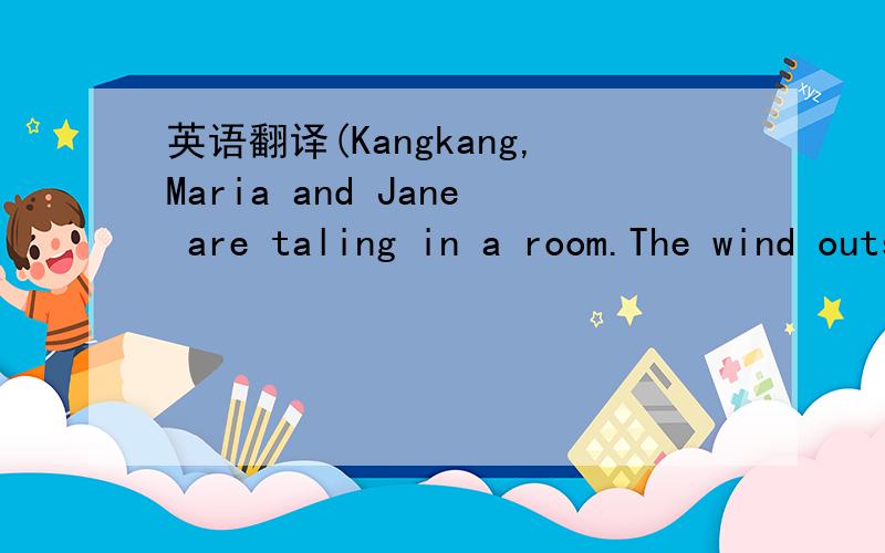 英语翻译(Kangkang,Maria and Jane are taling in a room.The wind outside is blowing strongly)Kangkang:What bad weather!The wind is blowing strongly With lots of sand.I can't see anything,and my face hurt while I was waling down the street just now.
