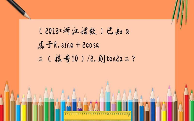 （2013*浙江理数）已知α属于R,sina+2cosa=（根号10）/2,则tan2a=?