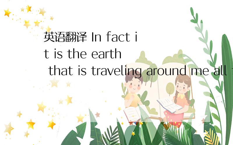 英语翻译 In fact it is the earth that is traveling around me all the time.