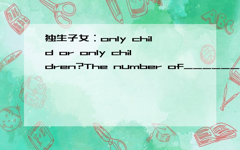 独生子女：only child or only children?The number of______________(only child) in China is increasing these years.