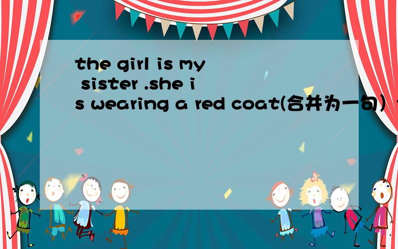 the girl is my sister .she is wearing a red coat(合并为一句）the girl ____ ____ is my sister.注意只能填两格哦 好的准确的叫分~
