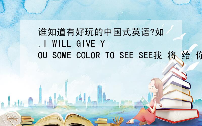 谁知道有好玩的中国式英语?如,I WILL GIVE YOU SOME COLOR TO SEE SEE我 将 给 你 点 颜色 来 看 看AAAAAAAAAAAAAAAAA
