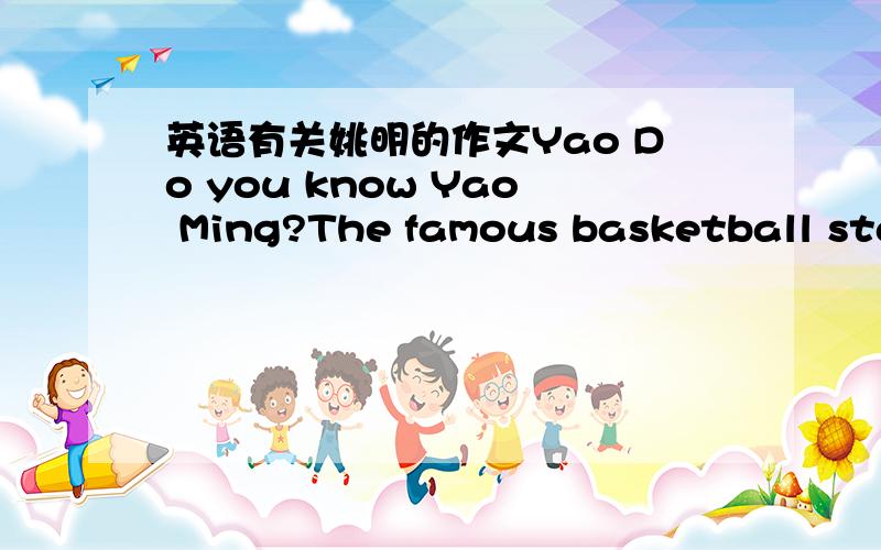 英语有关姚明的作文Yao Do you know Yao Ming?The famous basketball star?let me tell you!Yao Ming was born on December 12,1980 in China.He is 2.26 meter tall.when he was 18 years old,he became a member of China Basketball Star Team.In 2000,he j