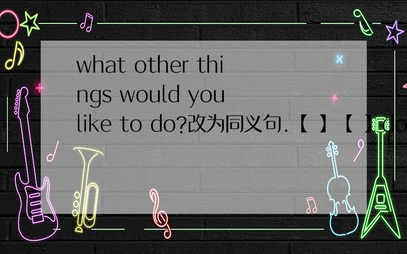 what other things would you like to do?改为同义句.【 】【 】do you want to do?