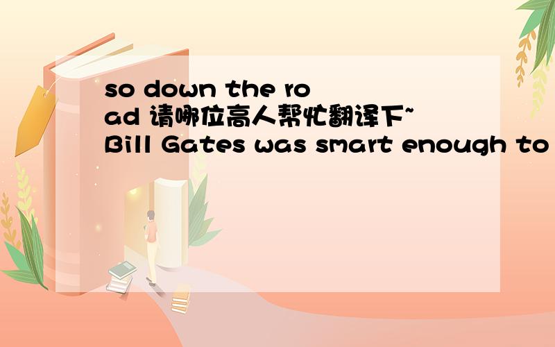so down the road 请哪位高人帮忙翻译下~Bill Gates was smart enough to know that getting a higher degree or a degree would have cost him every thing he has today because the time to capitalize on the market was when he did, not another 3 year