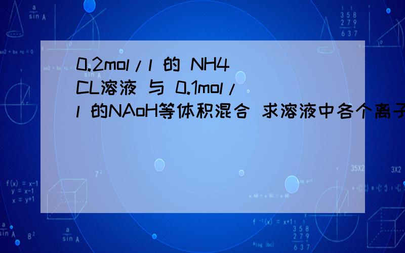 0.2mol/l 的 NH4CL溶液 与 0.1mol/l 的NAoH等体积混合 求溶液中各个离子浓度大小